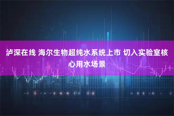 泸深在线 海尔生物超纯水系统上市 切入实验室核心用水场景