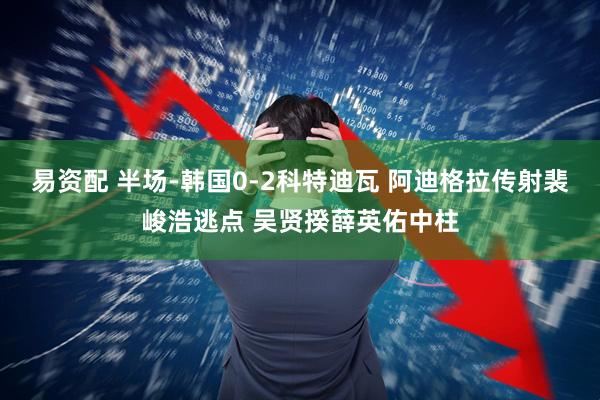 易资配 半场-韩国0-2科特迪瓦 阿迪格拉传射裴峻浩逃点 吴贤揆薛英佑中柱