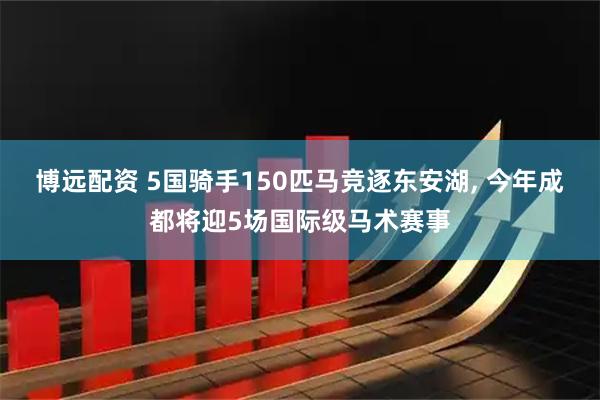 博远配资 5国骑手150匹马竞逐东安湖, 今年成都将迎5场国际级马术赛事