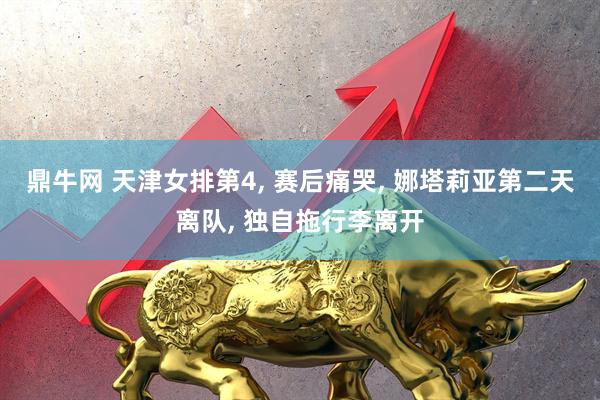 鼎牛网 天津女排第4, 赛后痛哭, 娜塔莉亚第二天离队, 独自拖行李离开