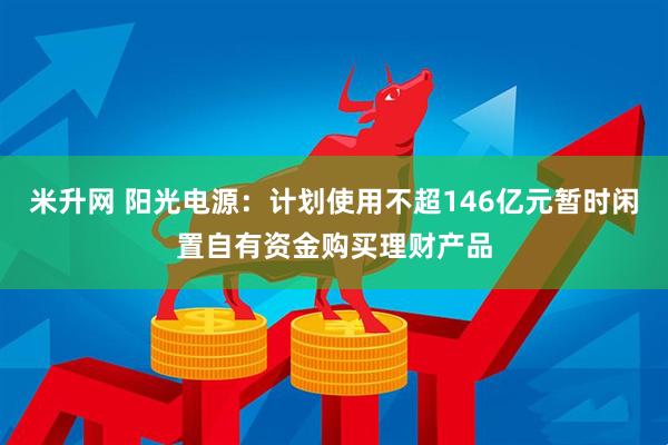 米升网 阳光电源：计划使用不超146亿元暂时闲置自有资金购买理财产品