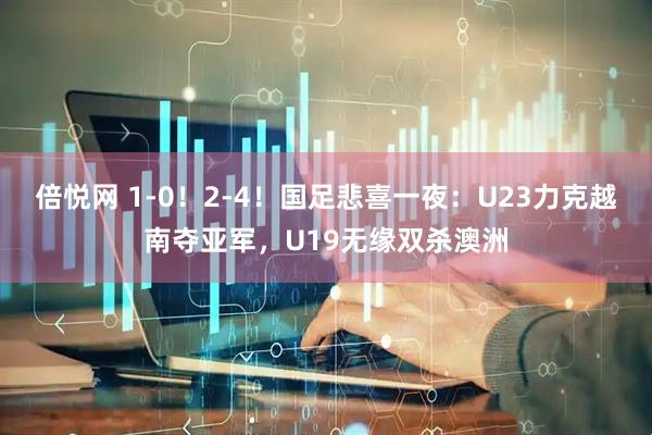倍悦网 1-0！2-4！国足悲喜一夜：U23力克越南夺亚军，U19无缘双杀澳洲