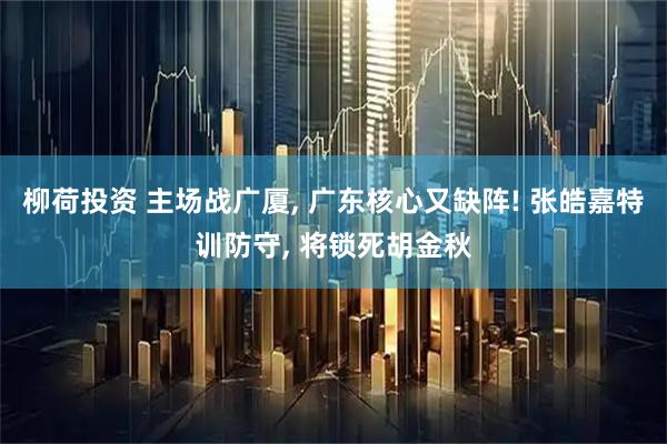 柳荷投资 主场战广厦, 广东核心又缺阵! 张皓嘉特训防守, 将锁死胡金秋