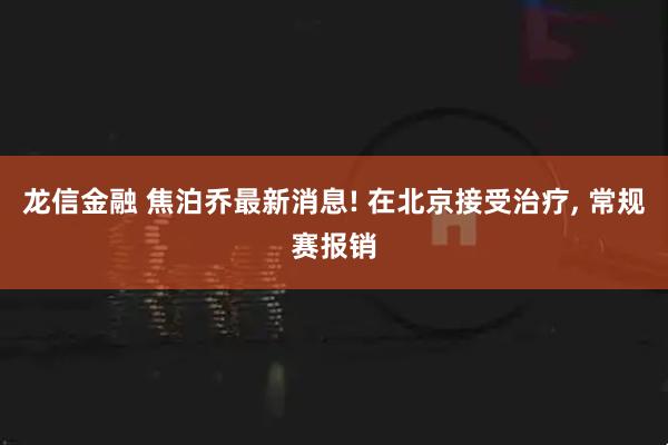 龙信金融 焦泊乔最新消息! 在北京接受治疗, 常规赛报销