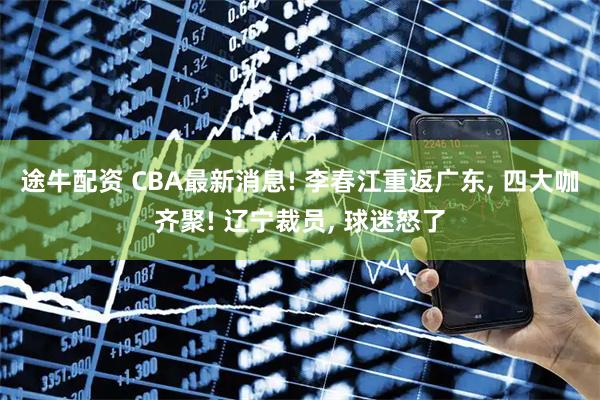 途牛配资 CBA最新消息! 李春江重返广东, 四大咖齐聚! 辽宁裁员, 球迷怒了