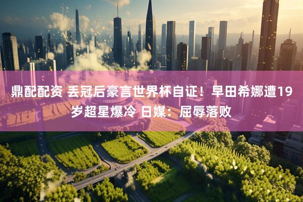 鼎配配资 丢冠后豪言世界杯自证！早田希娜遭19岁超星爆冷 日媒：屈辱落败