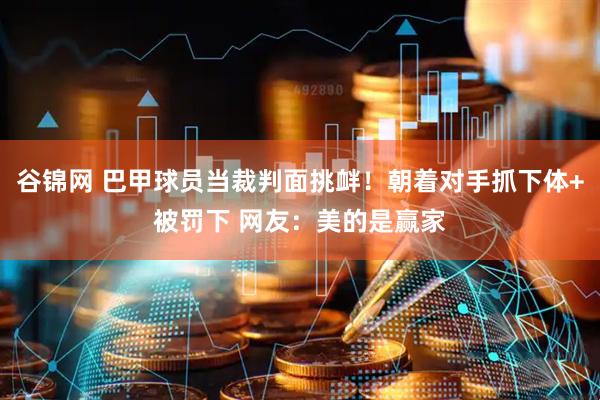 谷锦网 巴甲球员当裁判面挑衅！朝着对手抓下体+被罚下 网友：美的是赢家
