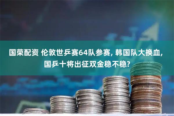 国荣配资 伦敦世乒赛64队参赛, 韩国队大换血, 国乒十将出征双金稳不稳?