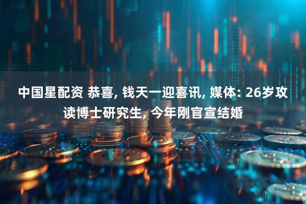 中国星配资 恭喜, 钱天一迎喜讯, 媒体: 26岁攻读博士研究生, 今年刚官宣结婚