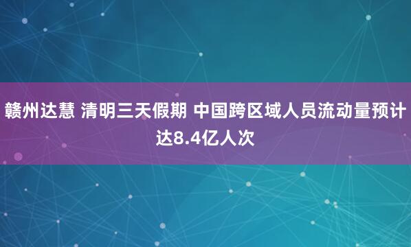 赣州达慧 清明三天假期 中国跨区域人员流动量预计达8.4亿人次