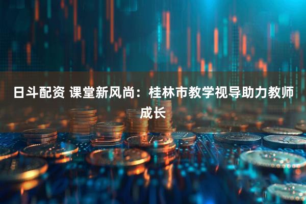 日斗配资 课堂新风尚：桂林市教学视导助力教师成长